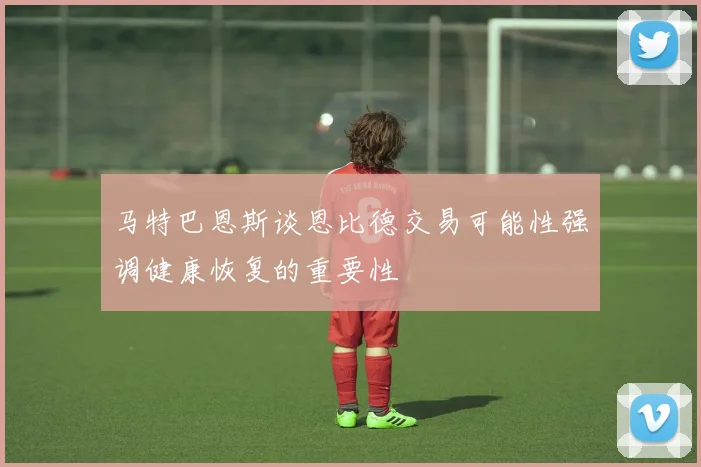 马特巴恩斯谈恩比德交易可能性强调健康恢复的重要性