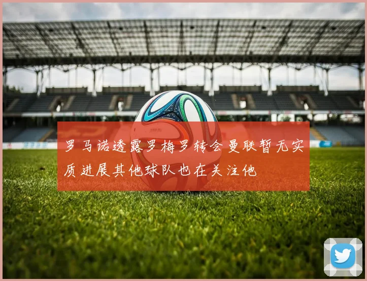 罗马诺透露罗梅罗转会曼联暂无实质进展其他球队也在关注他