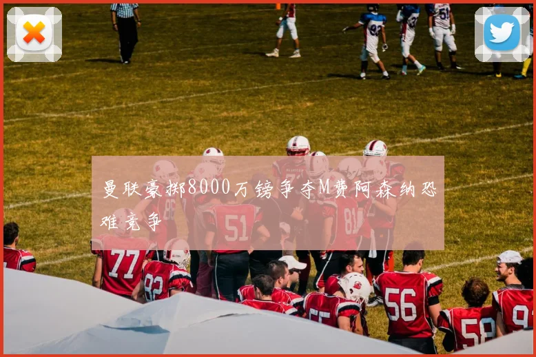 曼联豪掷8000万镑争夺M费阿森纳恐难竞争