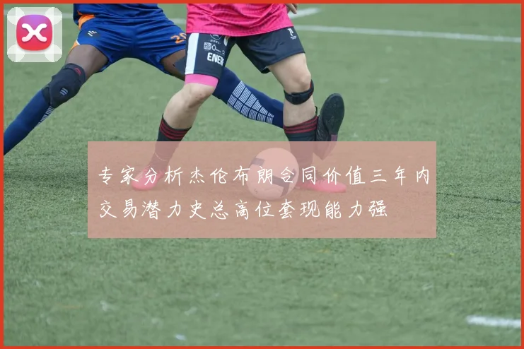 专家分析杰伦布朗合同价值三年内交易潜力史总高位套现能力强