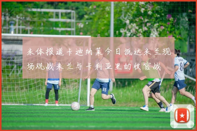 米体报道卡迪纳莱今日抵达米兰现场观战米兰与卡利亚里的收官战