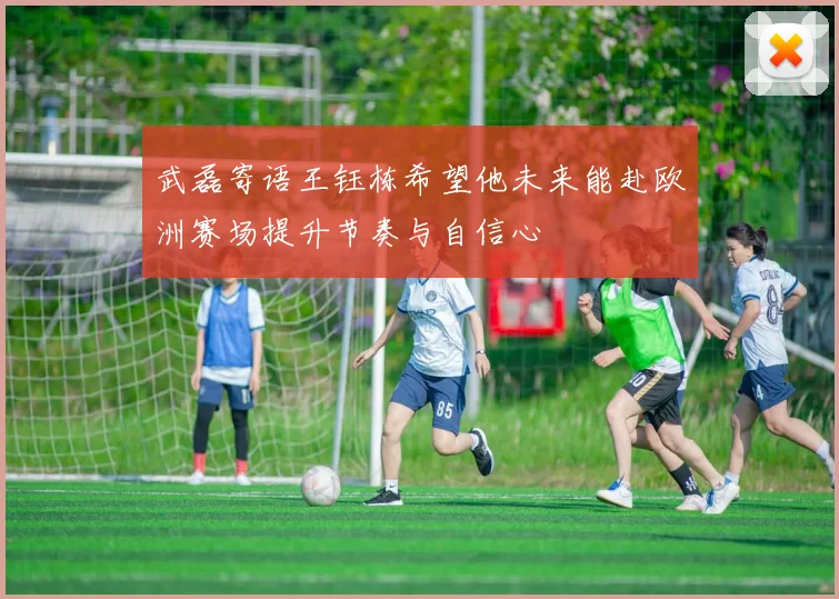 武磊寄语王钰栋希望他未来能赴欧洲赛场提升节奏与自信心