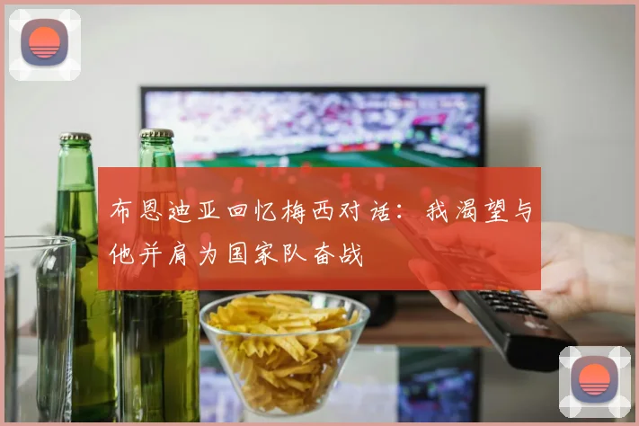 布恩迪亚回忆梅西对话：我渴望与他并肩为国家队奋战