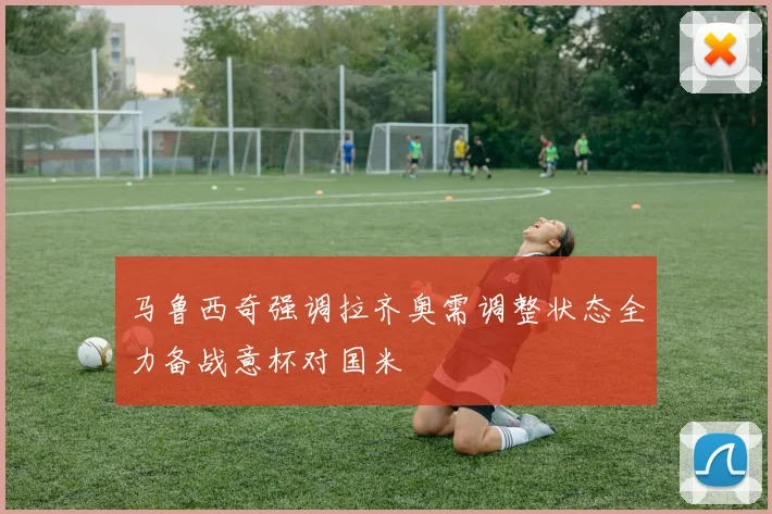 马鲁西奇强调拉齐奥需调整状态全力备战意杯对国米