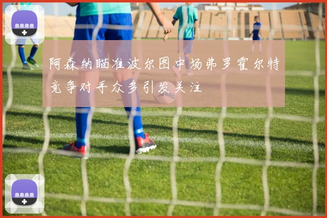阿森纳瞄准波尔图中场弗罗霍尔特竞争对手众多引发关注