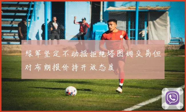 绿军坚定不动摇拒绝塔图姆交易但对布朗报价持开放态度