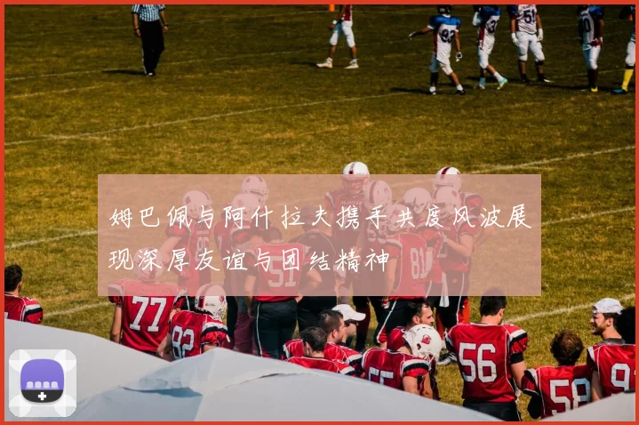 姆巴佩与阿什拉夫携手共度风波展现深厚友谊与团结精神