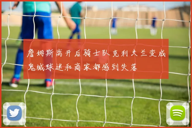 詹姆斯离开后骑士队克利夫兰变成鬼城球迷和商家都感到失落