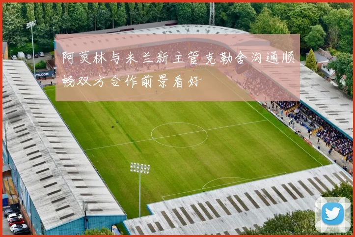 阿莫林与米兰新主管克勒舍沟通顺畅双方合作前景看好