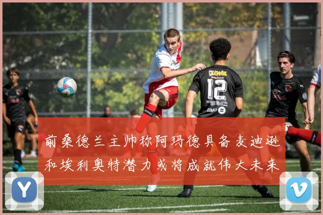 前桑德兰主帅称阿玛德具备麦迪逊和埃利奥特潜力或将成就伟大未来