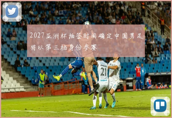 2027亚洲杯抽签时间确定中国男足将以第三档身份参赛