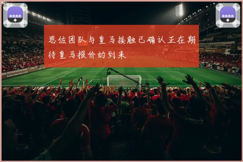 恩佐团队与皇马接触已确认正在期待皇马报价的到来