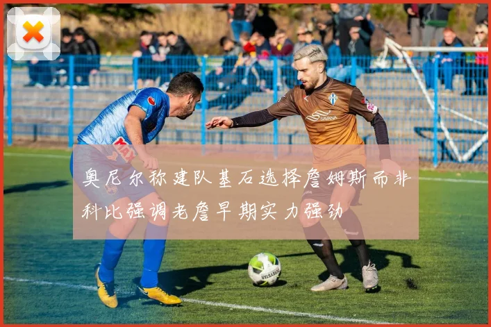 奥尼尔称建队基石选择詹姆斯而非科比强调老詹早期实力强劲