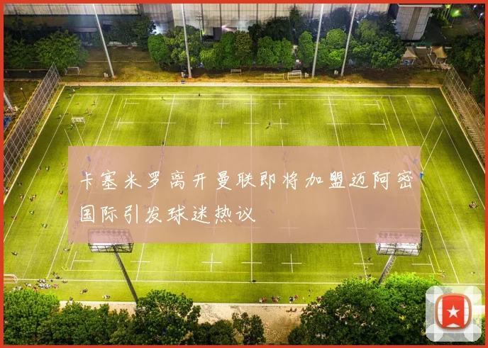 卡塞米罗离开曼联即将加盟迈阿密国际引发球迷热议