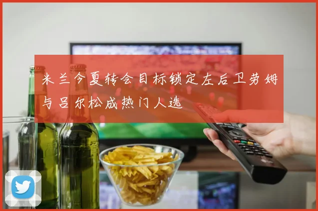 米兰今夏转会目标锁定左后卫劳姆与吕尔松成热门人选