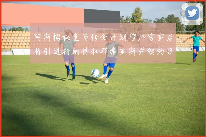 阿斯揭秘皇马转会计划穆帅官宣后将引进科纳特和邓弗里斯并续约吕迪格