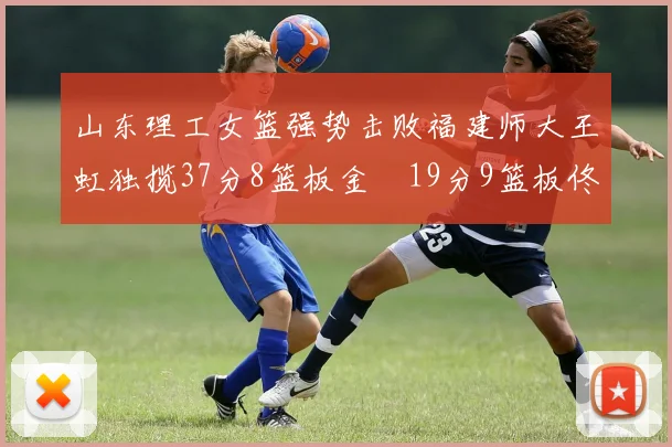 山东理工女篮强势击败福建师大王虹独揽37分8篮板金喆19分9篮板佟欣芷21分6篮板